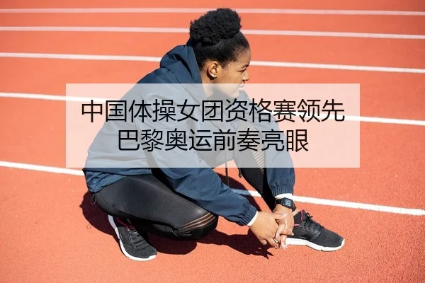 中国体操女团资格赛领先 巴黎奥运前奏亮眼